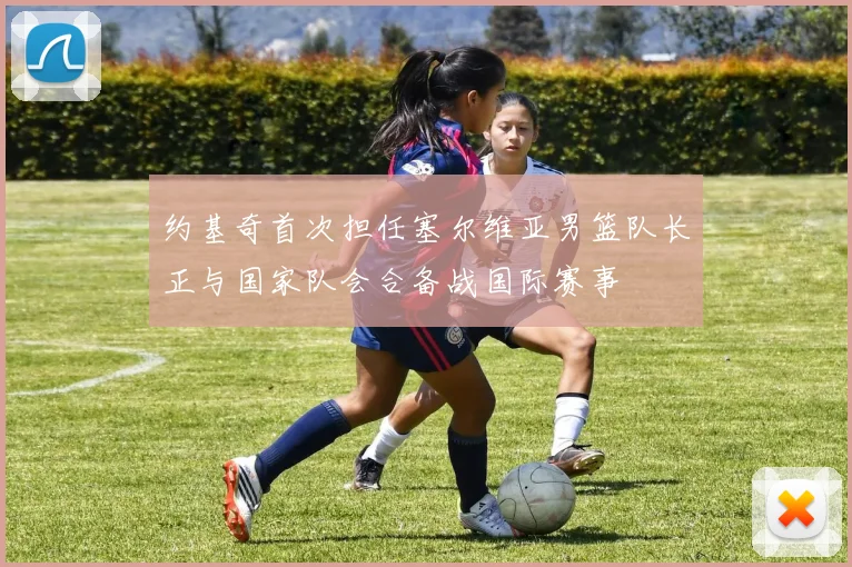约基奇首次担任塞尔维亚男篮队长正与国家队会合备战国际赛事