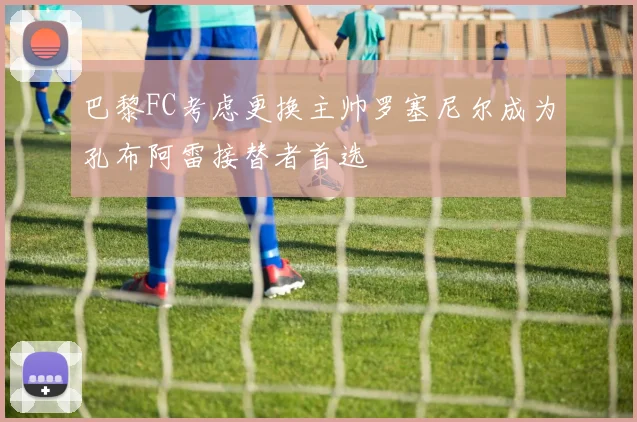 巴黎FC考虑更换主帅罗塞尼尔成为孔布阿雷接替者首选