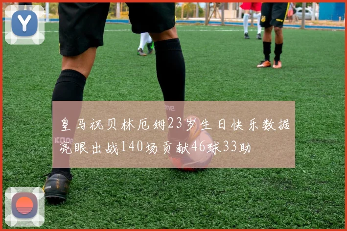皇马祝贝林厄姆23岁生日快乐数据亮眼出战140场贡献46球33助