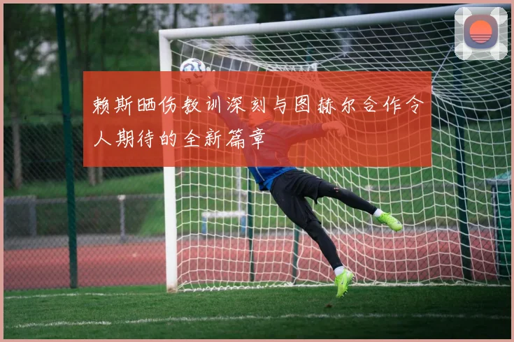 赖斯晒伤教训深刻与图赫尔合作令人期待的全新篇章