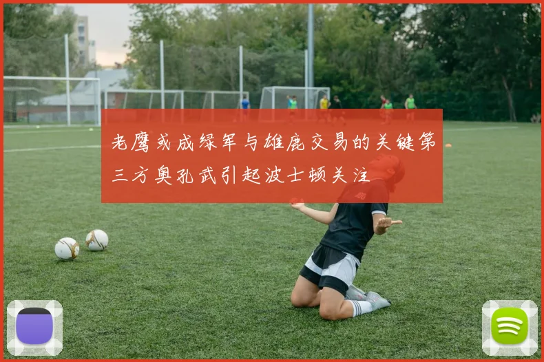 老鹰或成绿军与雄鹿交易的关键第三方奥孔武引起波士顿关注