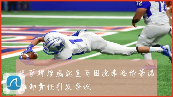 巴萨辉煌成就皇马困境弗洛伦蒂诺推卸责任引发争议