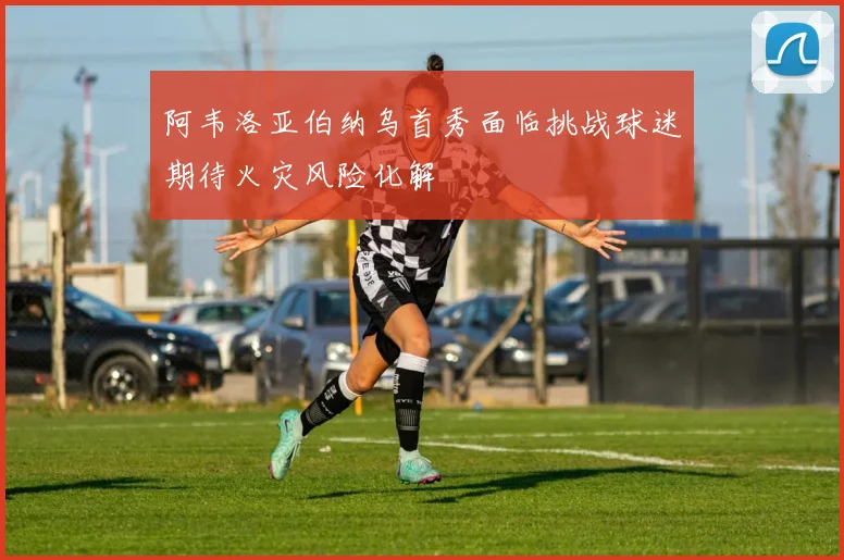 阿韦洛亚伯纳乌首秀面临挑战球迷期待火灾风险化解