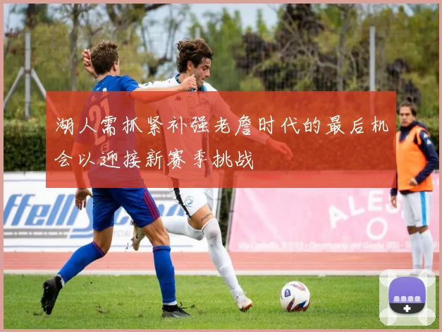 湖人需抓紧补强老詹时代的最后机会以迎接新赛季挑战