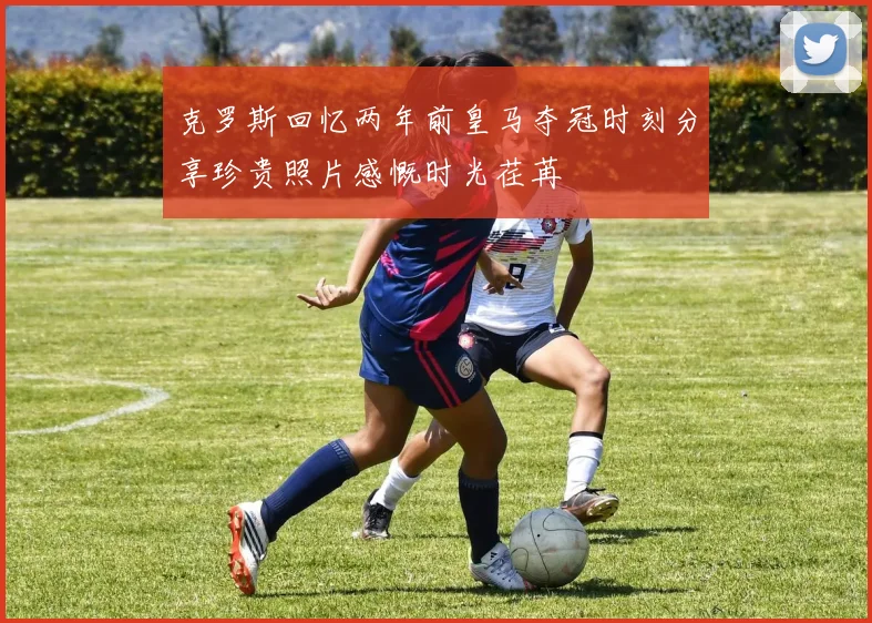 克罗斯回忆两年前皇马夺冠时刻分享珍贵照片感慨时光荏苒