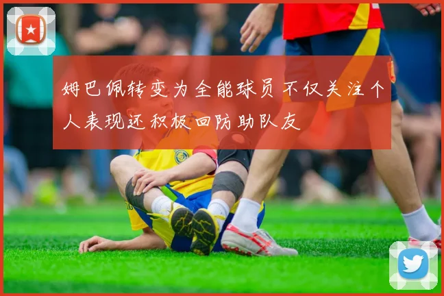 姆巴佩转变为全能球员不仅关注个人表现还积极回防助队友