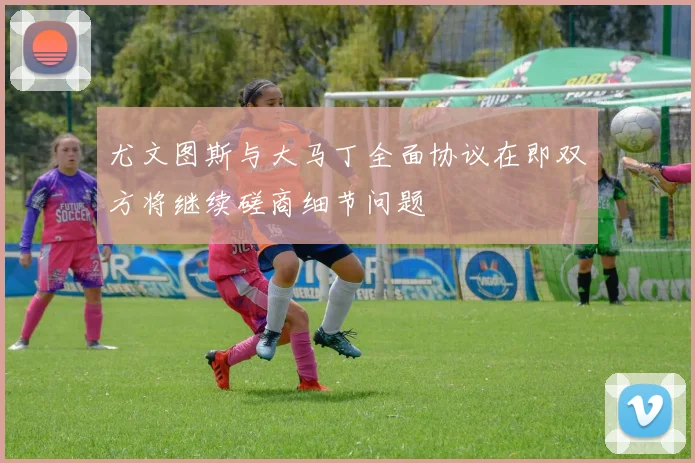 尤文图斯与大马丁全面协议在即双方将继续磋商细节问题