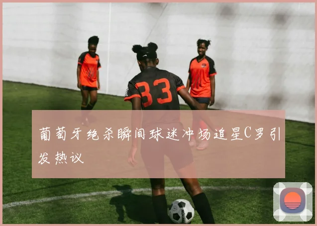 葡萄牙绝杀瞬间球迷冲场追星C罗引发热议