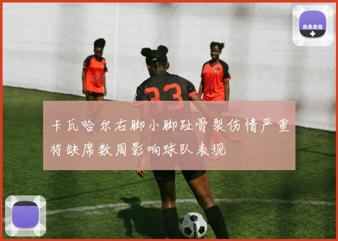 卡瓦哈尔右脚小脚趾骨裂伤情严重将缺席数周影响球队表现