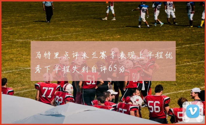 马特里点评米兰赛季表现上半程优秀下半程失利自评65分