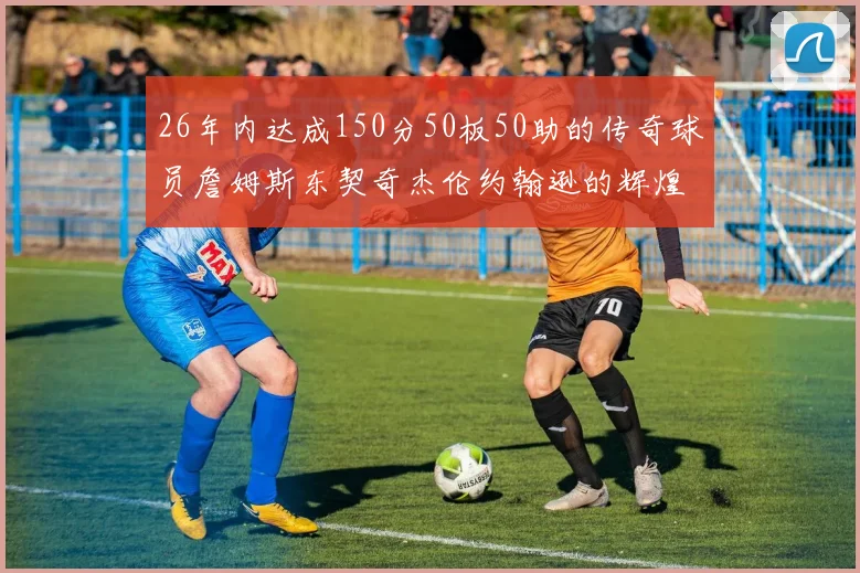 26年内达成150分50板50助的传奇球员詹姆斯东契奇杰伦约翰逊的辉煌成就