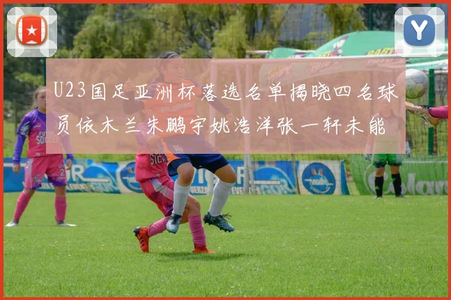 U23国足亚洲杯落选名单揭晓四名球员依木兰朱鹏宇姚浩洋张一轩未能入选