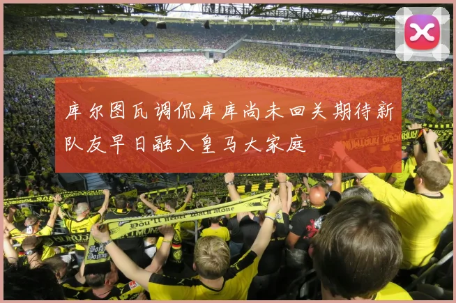 库尔图瓦调侃库库尚未回关期待新队友早日融入皇马大家庭