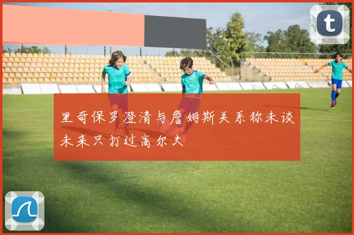 里奇保罗澄清与詹姆斯关系称未谈未来只打过高尔夫