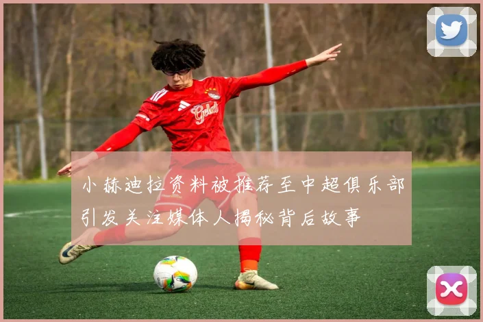 小赫迪拉资料被推荐至中超俱乐部引发关注媒体人揭秘背后故事