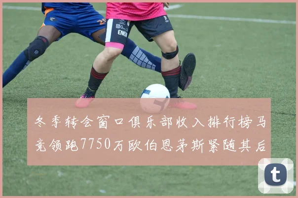 冬季转会窗口俱乐部收入排行榜马竞领跑7750万欧伯恩茅斯紧随其后7200万欧
