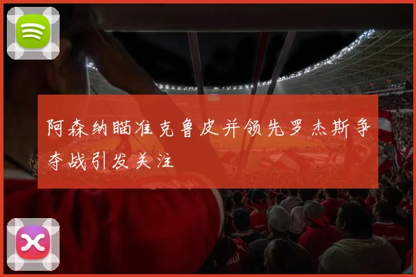 阿森纳瞄准克鲁皮并领先罗杰斯争夺战引发关注