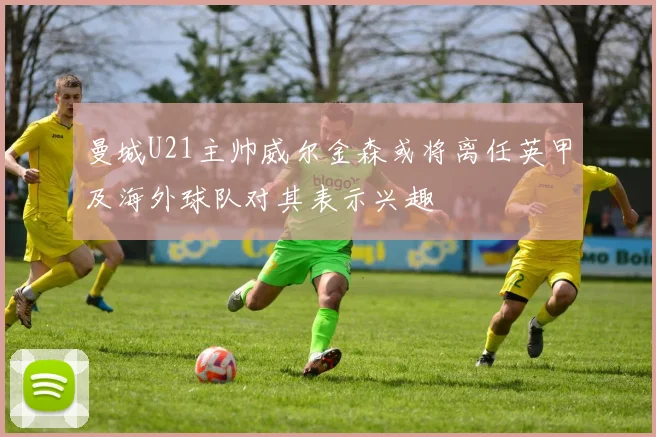 曼城U21主帅威尔金森或将离任英甲及海外球队对其表示兴趣