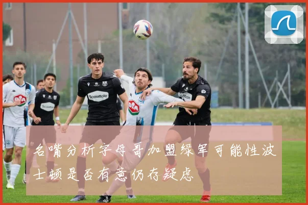 名嘴分析字母哥加盟绿军可能性波士顿是否有意仍存疑虑