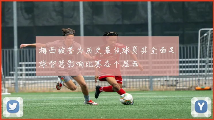 梅西被誉为历史最佳球员其全面足球智慧影响比赛各个层面