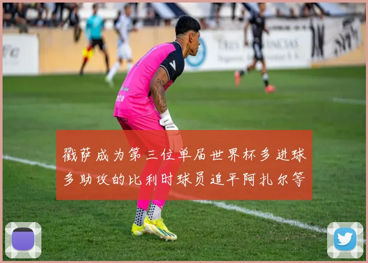 戳萨成为第三位单届世界杯多进球多助攻的比利时球员追平阿扎尔等传奇
