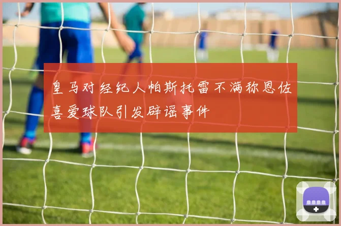 皇马对经纪人帕斯托雷不满称恩佐喜爱球队引发辟谣事件