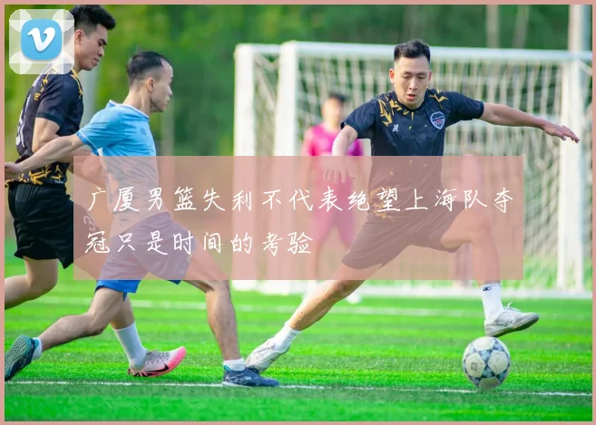 广厦男篮失利不代表绝望上海队夺冠只是时间的考验