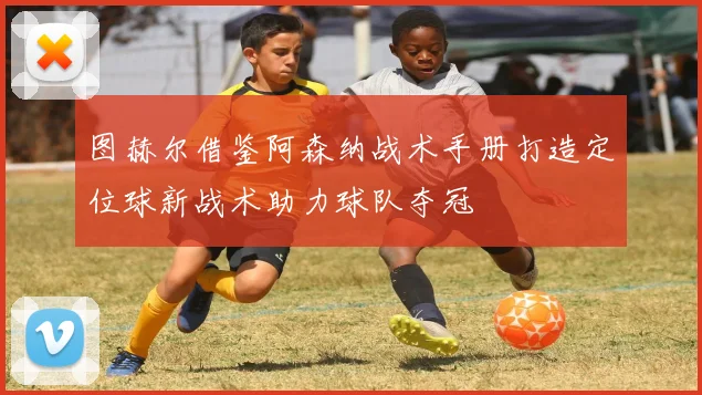 图赫尔借鉴阿森纳战术手册打造定位球新战术助力球队夺冠
