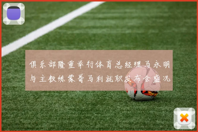 俱乐部隆重举行体育总经理马永明与主教练蒙哥马利就职发布会盛况回顾