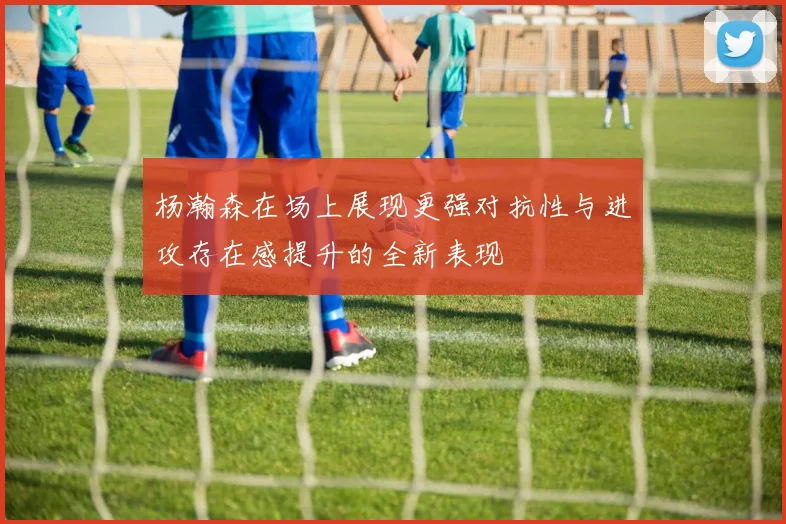 杨瀚森在场上展现更强对抗性与进攻存在感提升的全新表现