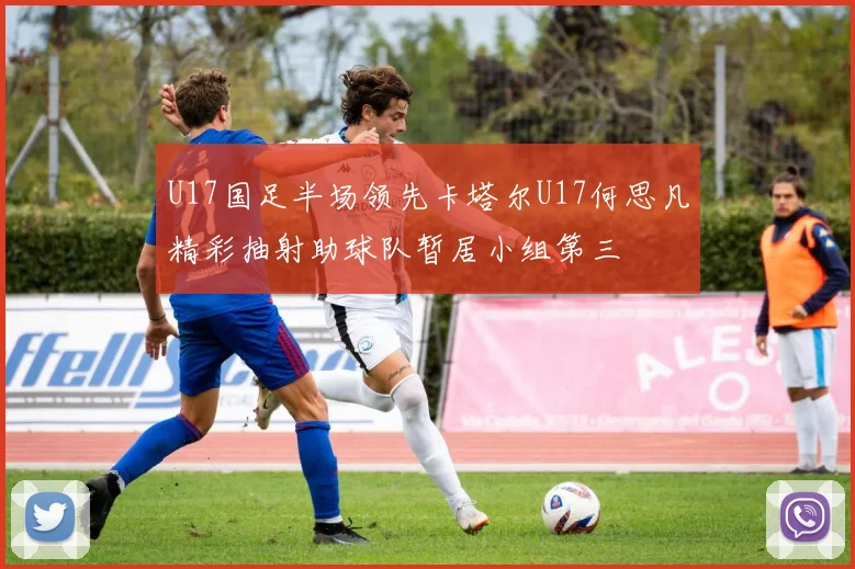 U17国足半场领先卡塔尔U17何思凡精彩抽射助球队暂居小组第三