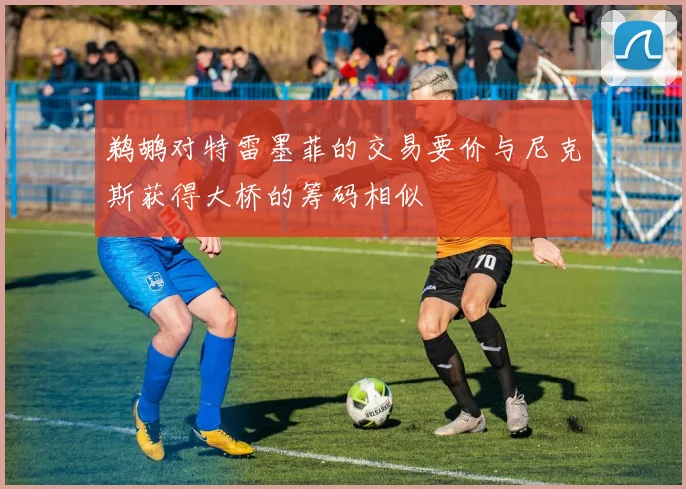 鹈鹕对特雷墨菲的交易要价与尼克斯获得大桥的筹码相似