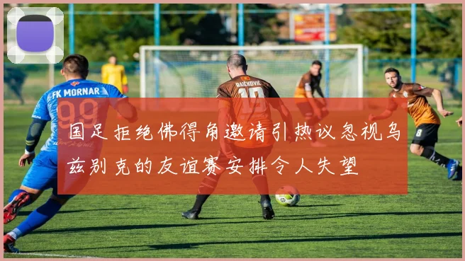 国足拒绝佛得角邀请引热议忽视乌兹别克的友谊赛安排令人失望