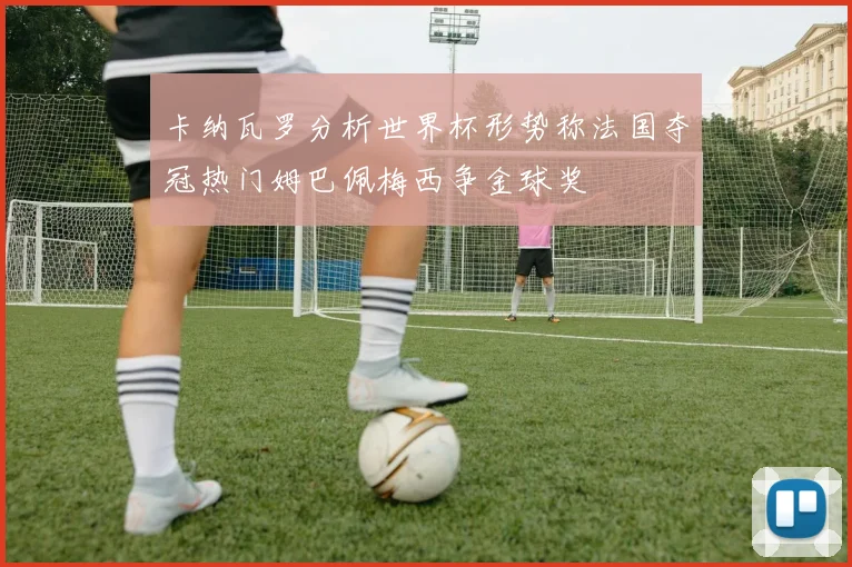 卡纳瓦罗分析世界杯形势称法国夺冠热门姆巴佩梅西争金球奖
