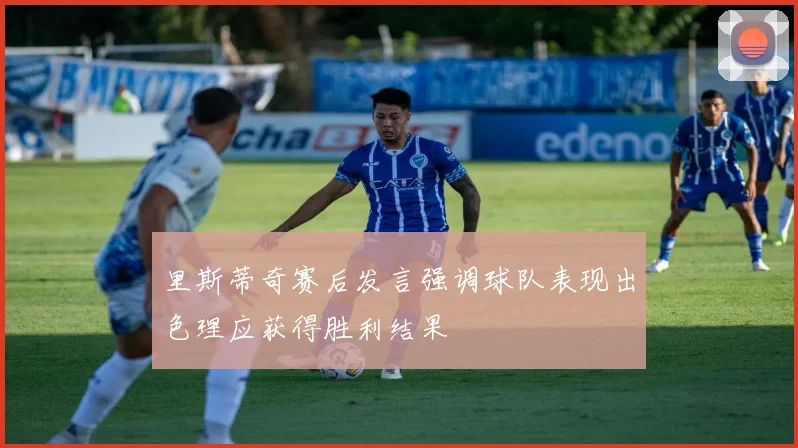 里斯蒂奇赛后发言强调球队表现出色理应获得胜利结果